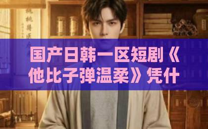 国产日韩一区短剧《他比子弹温柔》凭什么让人上头?2026年追剧前必看的真实观感与隐藏看点91久久网