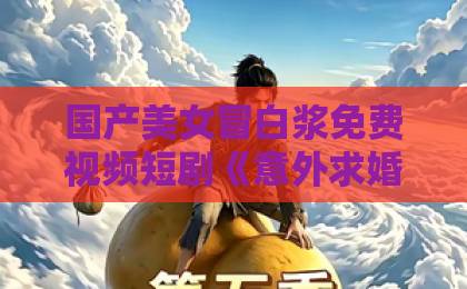 国产美女冒白浆免费视频短剧《意外求婚,宝藏老公将我宠上天》凭什么让人一集上头?2026年追剧真实体验日韩高清欧美一区二区