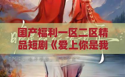 国产福利一区二区精品短剧《爱上你是我的错》凭什么让人上头?2026年追剧避坑与看点全解析尤物精品国产第一福利网站