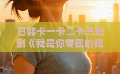 日韩卡一卡二卡三短剧《我是你专属的提线木偶》深度拆解：为什么这部小成本作品让人越看越上头？日本中文字幕日韩精品