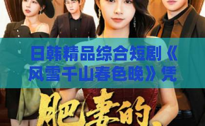 日韩精品综合短剧《风雪千山春色晚》凭什么让人上头？2026年追剧前必看的真实观感与避坑指南在线视频久久只有精品第一日韩