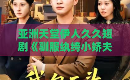 亚洲天堂伊人久久短剧《驯服纨绔小娇夫》凭什么让人一集上头？2026年追剧真实体验与看点拆解日韩精品一区二区三区中文9