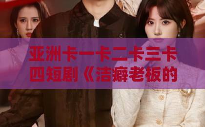 亚洲卡一卡二卡三卡四短剧《洁癖老板的例外清单》爆火背后：这份“例外”清单，为什么让打工人越看越上头？国产人妻精品无码久久久久久一区二区三区
