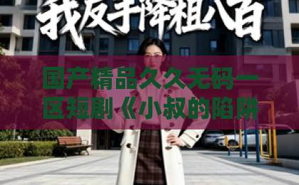 国产精品久久无码一区短剧《小叔的陷阱》到底讲了什么？这篇追剧指南帮你理清人物关系和看点亚洲精品卡一卡二在线