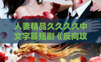 人妻精品久久久久中文字幕短剧《反向攻略，顾先生越追越勇》凭什么让人一集上头？2026年追剧真实体验一本久久伊人热热精品中文