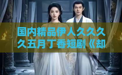 国内精品伊人久久久久五月丁香短剧《却被风月误》凭什么让人上头？2026年追剧前必看的真实口碑拆解中文字幕免费不卡一区