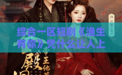 综合一区短剧《渔生有你》凭什么让人上头？2026年这部治愈系黑马，藏着普通人的爱情答案日韩欧美精品一区二区二区