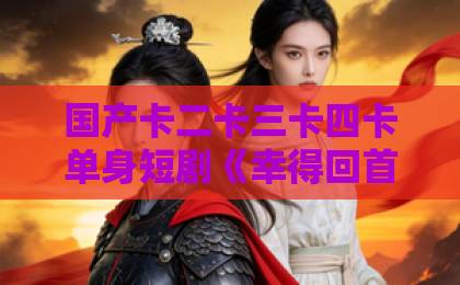国产卡二卡三卡四卡单身短剧《幸得回首又见你》凭什么让人上头？2026年追剧党必看的走心解析亚洲精品一卡二卡三卡四卡
