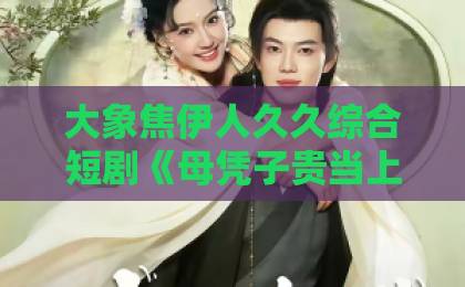 大象焦伊人久久综合短剧《母凭子贵当上蒋家主母》凭什么让人一集接一集？追剧党真实体验拆解国产主播一区二区三区在线观看