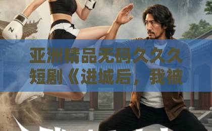 亚洲精品无码久久久短剧《进城后，我被总裁深深溺爱》凭什么让人一集接一集？2026年追剧真实体验与看点拆解国产
