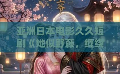 亚洲日本电影久久短剧《她似野藤，缠绕而上》凭什么让人一集入坑？拆解2026年这匹黑马国产日韩精品欧美一区喷水