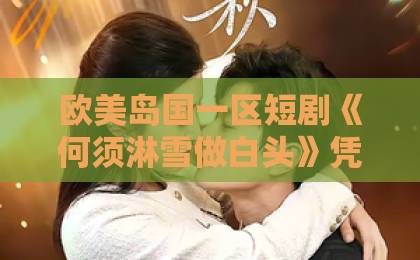 欧美岛国一区短剧《何须淋雪做白头》凭什么让人上头？2026年追剧前必看的真实观感与避坑指南国产三级黄网站