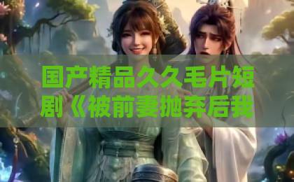 国产精品久久毛片短剧《被前妻抛弃后我开挂了》凭什么让人一集接一集？2026年追剧真实体验与看点拆解亚洲精品在线一卡二卡