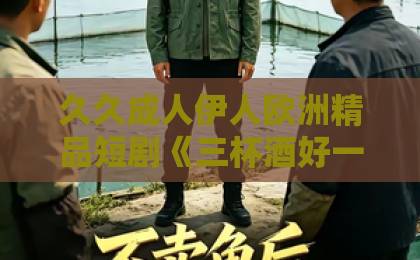 久久成人伊人欧洲精品短剧《三杯酒好一朵花新》凭啥让人上头?三分钟看懂它的后劲从哪来欧美中文字幕