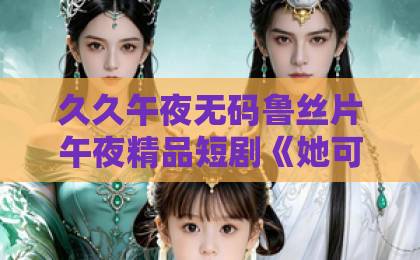 久久午夜无码鲁丝片午夜精品短剧《她可抵岁月漫长》凭什么让人一集入坑？2026年追剧真实感受与看点拆解亚洲精选视频免费在线观看