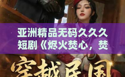 亚洲精品无码久久久短剧《烬火焚心，焚心于火》凭什么让人一集接一集？2026年追剧真实体验与看点拆解日韩精品一区