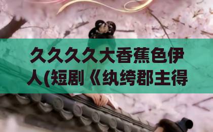 久久久久大香蕉色伊人(短剧《纨绔郡主得宠日常》):81集全剧透,纨绔郡主凭什么让全网追更?