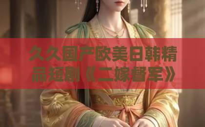 久久国产欧美日韩精品短剧《二嫁督军》凭什么让人熬夜追？2026年这部民国爽剧的看点全拆解日韩和的一区二区区别是什么