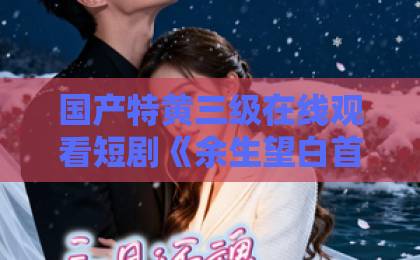 国产特黄三级在线观看短剧《余生望白首》凭什么让人上头?2026年追剧前必看的真实口碑与看点拆解91热久久免费频精品99