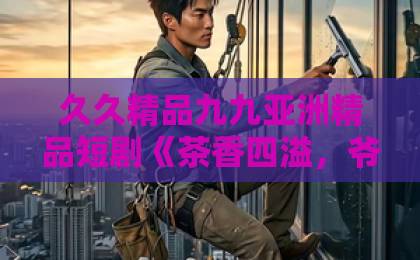 久久精品九九亚洲精品短剧《茶香四溢，爷他宠妻无度》凭啥让人一集上头？2026年追剧党真实反馈来了日韩精品一区二区三区