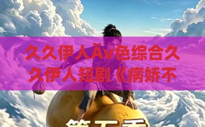 久久伊人Äv色综合久久伊人短剧《病娇不要黑化啊》凭什么让人上头?2026年追剧避坑与真香指南亚洲一卡4卡5卡6卡