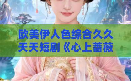 欧美伊人色综合久久天天短剧《心上蔷薇》凭什么让人一集入坑？2026年追剧前必看的真实观感拆解欧美亚洲三级视频一区