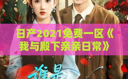 日产2021免费一区《我与殿下亲亲日常》凭什么让人一集上头？2026年短剧黑马拆解久久久精品2019中文字幕之3