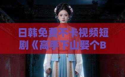 日韩免费不卡视频短剧《高手下山娶个BOSS当老婆》：2026年反套路爽剧的流量密码与追剧指南一卡二卡卡四卡免费高清欢迎您