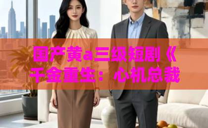 国产黄a三级短剧《千金重生：心机总裁套路深》凭什么让人一集接一集？2026年追剧党真实体验国产一区二区三区小说