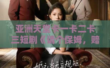 亚洲天堂卡一卡二卡三短剧《请个保姆，赔了全家》（72集）！为何一部保姆剧能引发全网热议？【家庭伦理】深度解析