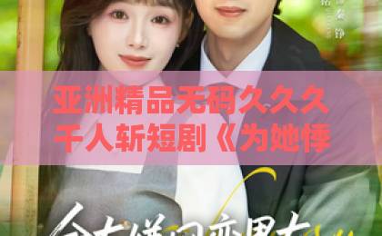 亚洲精品无码久久久千人斩短剧《为她悸动》凭什么让人上头？2026年追剧前必看的真实观感与隐藏看点免费观看久久精品视频