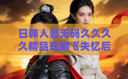 日韩人妻无码久久久久精品短剧《失忆后，赵总弄丢了他的小娇妻》凭什么让人一集上头？2026年追剧真相精品日产一卡2卡三卡4卡在线