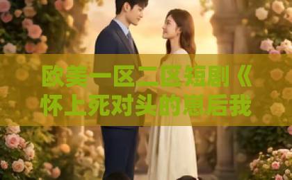 欧美一区二区短剧《怀上死对头的崽后我上位了》凭什么让人一集接一集？2026年追剧党真实反馈与看点拆解日韩在线不卡免费视频一区