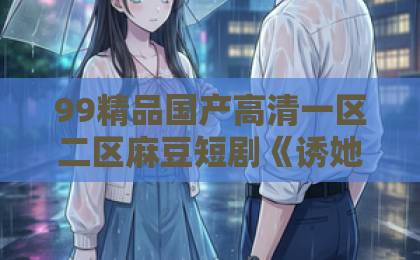 99精品国产高清一区二区麻豆短剧《诱她沦陷》凭什么让人一集上头？2026年追剧前必看的真实观感与避坑指南日韩精品综合