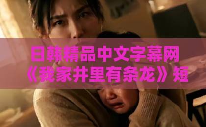 日韩精品中文字幕网《我家井里有条龙》短剧爆火背后：一口老井，怎么就让全网追着看？久久这里只有精品视频