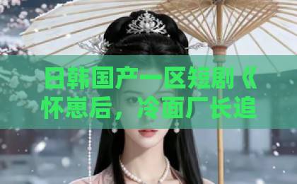 日韩国产一区短剧《怀崽后，冷面厂长追着我宠》凭什么让人上头？2026年追剧党必看解析国产日产欧产精品