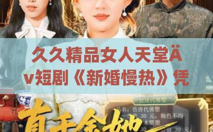 久久精品女人天堂Äv短剧《新婚慢热》凭什么让人追到停不下来？2026年细品这杯“慢炖甜汤”日韩欧美一区二区毛