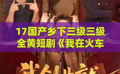 17国产乡下三级三级全黄短剧《我在火车上重振家族荣耀》凭什么让人追到停不下来？高清不卡二卡三卡四卡