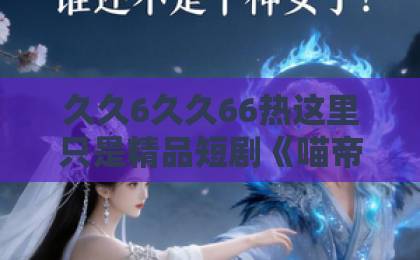 久久6久久66热这里只是精品短剧《喵帝录》（63集）：2026年必追的奇幻逆袭神作！【喵帝录】深度解析