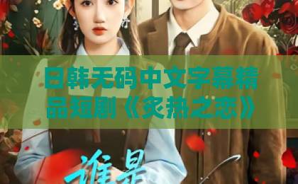 日韩无码中文字幕精品短剧《炙热之恋》凭什么让人上头？2026年追剧前必看的真实观感与隐藏看点在线观看亚洲一区二区
