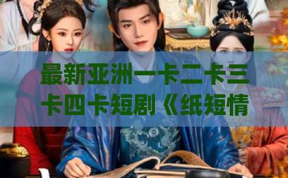 最新亚洲一卡二卡三卡四卡短剧《纸短情长终成空》凭什么让人上头？2026年追剧真实感受与看点拆解精品欧美一区二区三区Äv小说