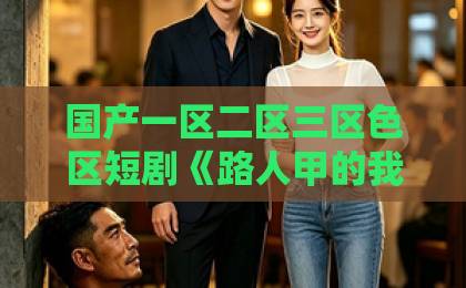 国产一区二区三区色区短剧《路人甲的我，拐走捡垃圾吃的男主》凭什么让人一口气刷完？2026年最上头的反套路甜宠国产精品免费福利久久