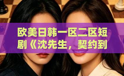 欧美日韩一区二区短剧《沈先生，契约到期请放手》结局解析：契约婚姻背后的情感博弈与追剧指南欧美国产福利一区二区