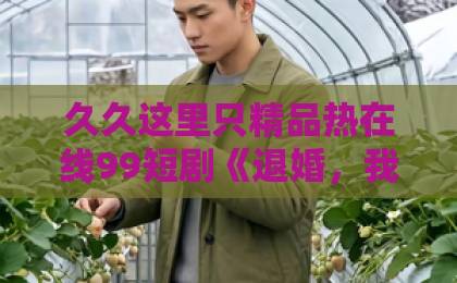 久久这里只精品热在线99短剧《退婚，我靠玉佩开外挂》凭什么让人一集接一集？2026年追剧真实体验国产中文字幕日韩精品