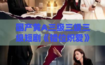 国产黄A三级三级三级短剧《错位炽爱》凭什么让人上头？2026年这部黑马短剧的看点与争议全解析亚洲精品一卡二卡三卡四卡