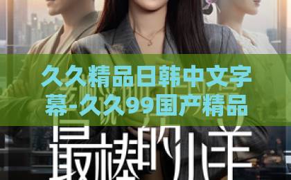 久久精品日韩中文字幕-久久99国产精品久久99-www.中文字幕日韩精品偏偏遇见你：2026年爱情启示录，如何解读并珍惜那份命中注定的缘分？