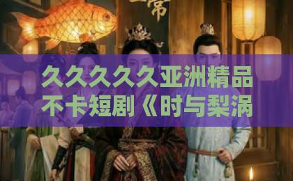 久久久久久亚洲精品不卡短剧《时与梨涡》：2026年值得细品的治愈系黑马，看点与追剧指南欧美精品视频一区二区三区