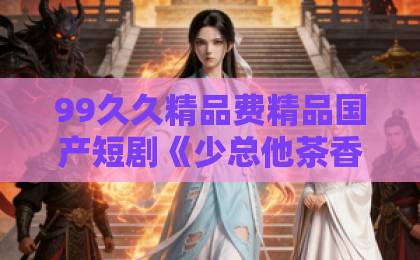 99久久精品费精品国产短剧《少总他茶香四溢》凭什么让人一集上头？拆解这部反套路甜宠剧的隐藏看点日韩卡一卡二卡三卡四