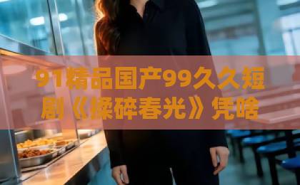 91精品国产99久久短剧《揉碎春光》凭啥让人上头？拆解这部2026年口碑黑马的看点与门道伊人色综合九久久天天蜜桃