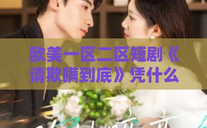 欧美一区二区短剧《请欺瞒到底》凭什么让人一集接一集？拆解反转套路与追剧门道欧洲中文字幕日韩精品成人